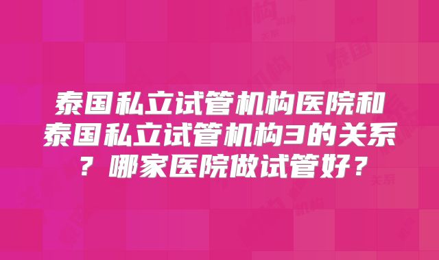 泰国私立试管机构医院和泰国私立试管机构3的关系？哪家医院做试管好？
