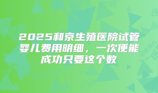 2025和京生殖医院试管婴儿费用明细，一次便能成功只要这个数