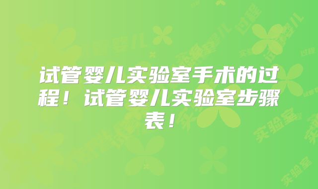 试管婴儿实验室手术的过程!试管婴儿实验室步骤表!