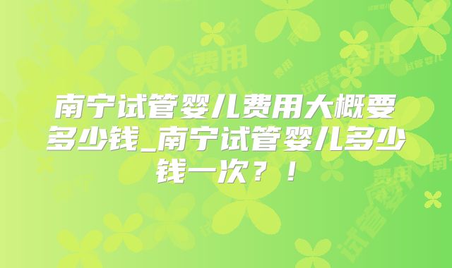 南宁试管婴儿费用大概要多少钱_南宁试管婴儿多少钱一次？！