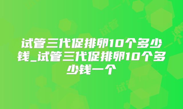 试管三代促排卵10个多少钱_试管三代促排卵10个多少钱一个