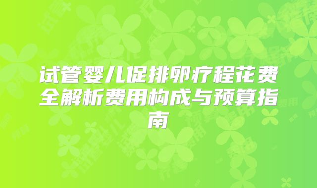 试管婴儿促排卵疗程花费全解析费用构成与预算指南