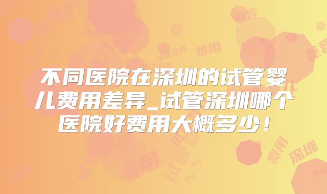 不同医院在深圳的试管婴儿费用差异_试管深圳哪个医院好费用大概多少！