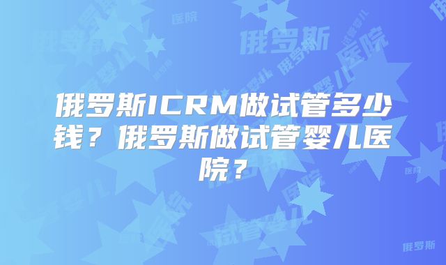 俄罗斯ICRM做试管多少钱？俄罗斯做试管婴儿医院？