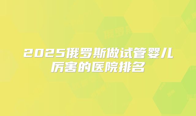 2025俄罗斯做试管婴儿厉害的医院排名