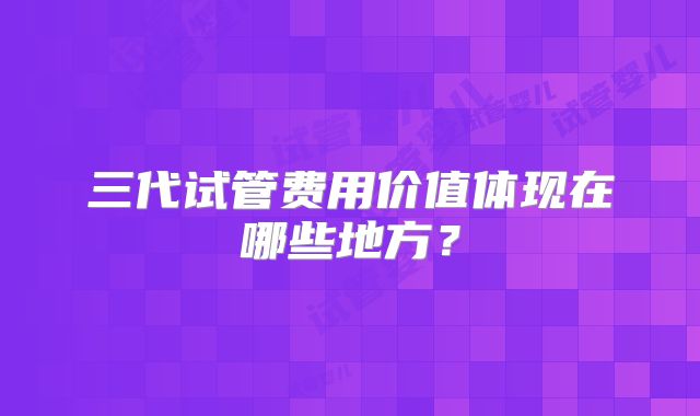 三代试管费用价值体现在哪些地方?