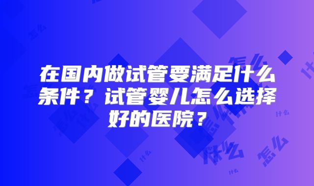 在国内做试管要满足什么条件?试管婴儿怎么选择好的医院?