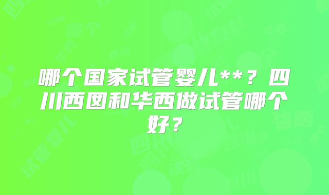 哪个国家试管婴儿**？四川西囡和华西做试管哪个好？