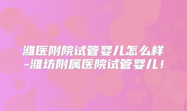 潍医附院试管婴儿怎么样-潍坊附属医院试管婴儿！