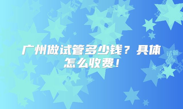 广州做试管多少钱？具体怎么收费！