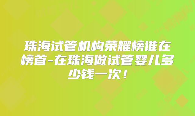 珠海试管机构荣耀榜谁在榜首-在珠海做试管婴儿多少钱一次！