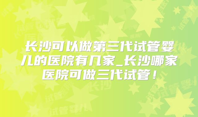 长沙可以做第三代试管婴儿的医院有几家_长沙哪家医院可做三代试管！