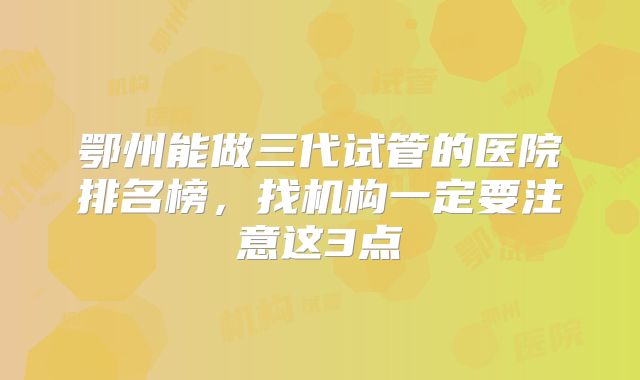 鄂州能做三代试管的医院排名榜，找机构一定要注意这3点