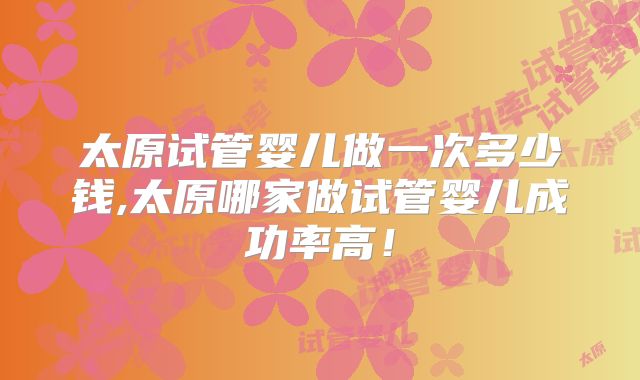 太原试管婴儿做一次多少钱,太原哪家做试管婴儿成功率高!