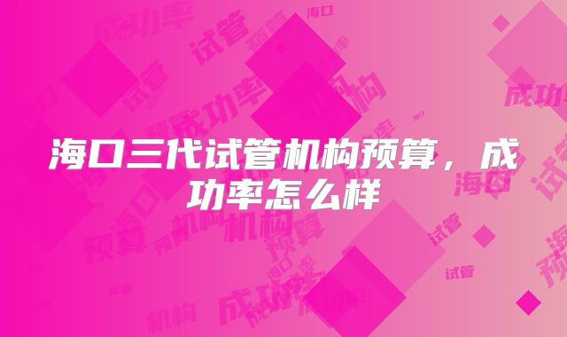 海口三代试管机构预算，成功率怎么样