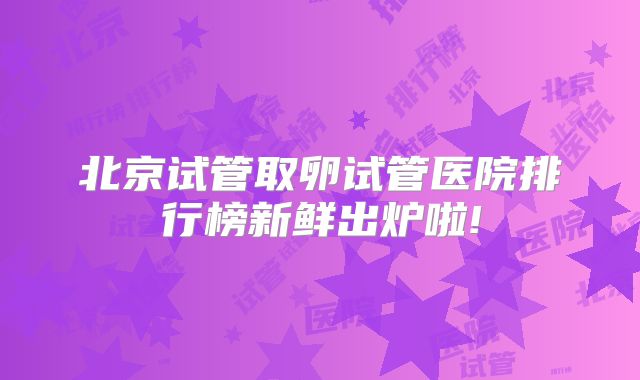 北京试管取卵试管医院排行榜新鲜出炉啦!