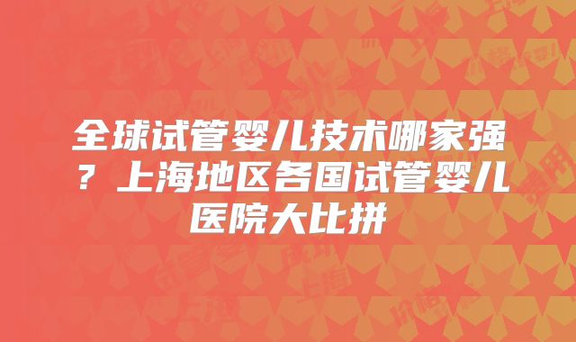 全球试管婴儿技术哪家强?上海地区各国试管婴儿医院大比拼