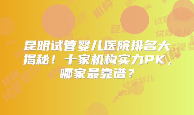 昆明试管婴儿医院排名大揭秘！十家机构实力PK，哪家最靠谱？