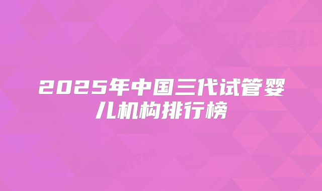 2025年中国三代试管婴儿机构排行榜