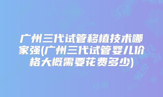 广州三代试管移植技术哪家强(广州三代试管婴儿价格大概需要花费多少)