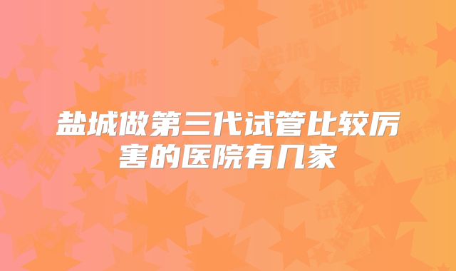 盐城做第三代试管比较厉害的医院有几家