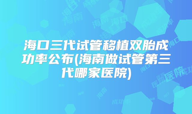 海口三代试管移植双胎成功率公布(海南做试管第三代哪家医院)