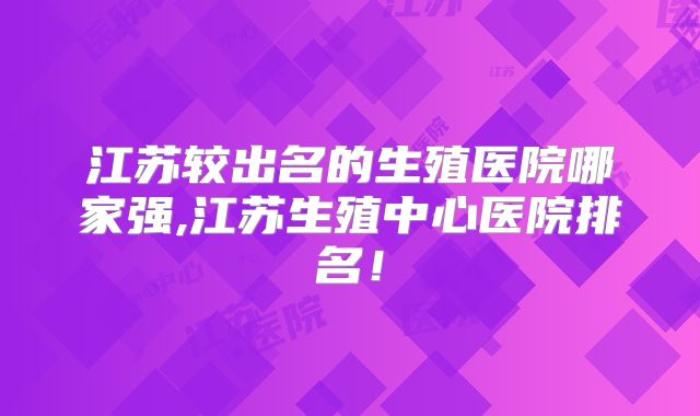 江苏较出名的生殖医院哪家强,江苏生殖中心医院排名！