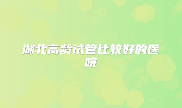 湖北高龄试管比较好的医院