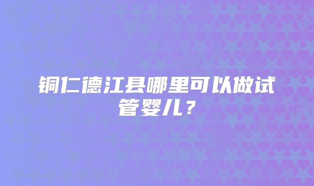 铜仁德江县哪里可以做试管婴儿？