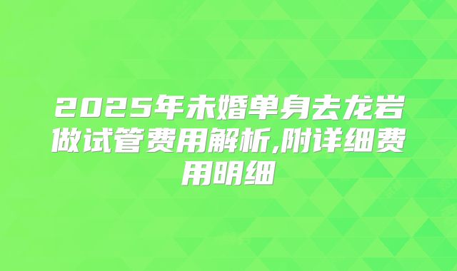 2025年未婚单身去龙岩做试管费用解析,附详细费用明细