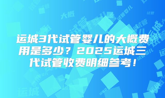 运城3代试管婴儿的大概费用是多少?2025运城三代试管收费明细参考!