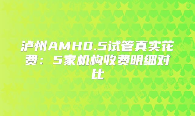 泸州AMH0.5试管真实花费：5家机构收费明细对比