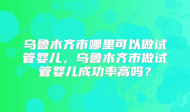 乌鲁木齐市哪里可以做试管婴儿，乌鲁木齐市做试管婴儿成功率高吗？