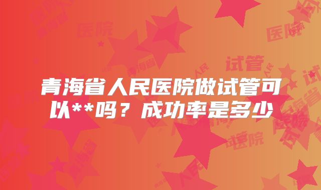 青海省人民医院做试管可以**吗？成功率是多少