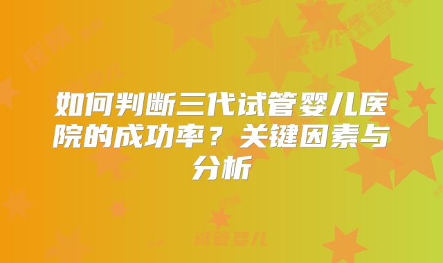 如何判断三代试管婴儿医院的成功率？关键因素与分析