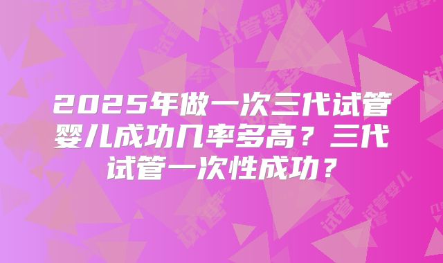 2025年做一次三代试管婴儿成功几率多高？三代试管一次性成功？