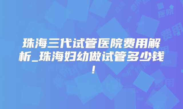 珠海三代试管医院费用解析_珠海妇幼做试管多少钱！