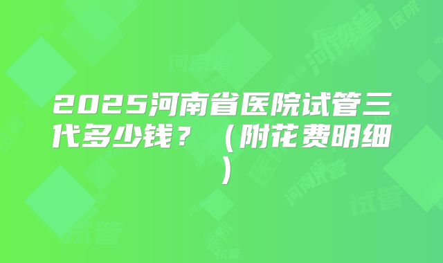 2025河南省医院试管三代多少钱？（附花费明细）