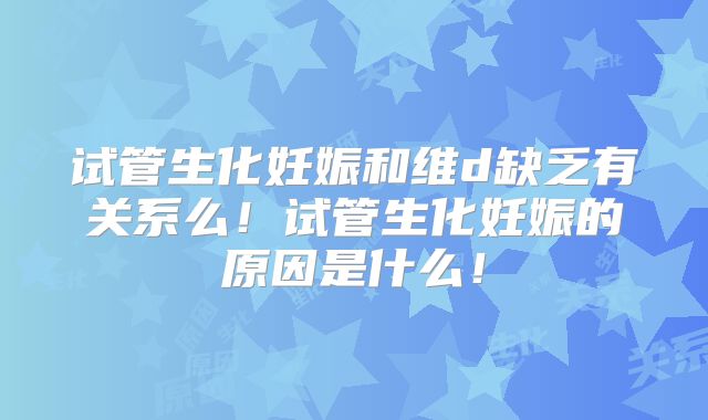 试管生化妊娠和维d缺乏有关系么！试管生化妊娠的原因是什么！