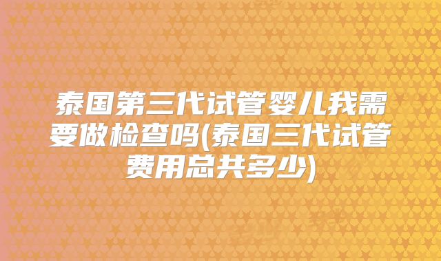 泰国第三代试管婴儿我需要做检查吗(泰国三代试管费用总共多少)