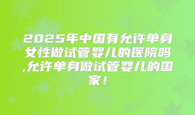 2025年中国有允许单身女性做试管婴儿的医院吗,允许单身做试管婴儿的国家！