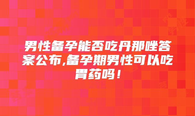 男性备孕能否吃丹那唑答案公布,备孕期男性可以吃胃药吗!