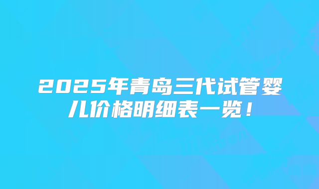 2025年青岛三代试管婴儿价格明细表一览！