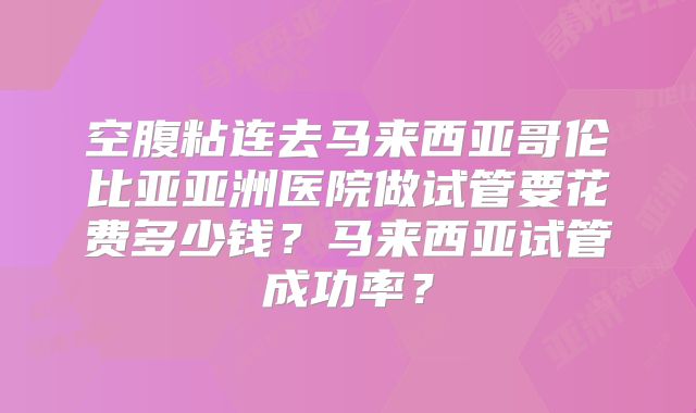 空腹粘连去马来西亚哥伦比亚亚洲医院做试管要花费多少钱?马来西亚试管成功率?