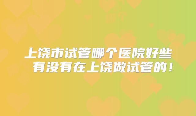 上饶市试管哪个医院好些 有没有在上饶做试管的!