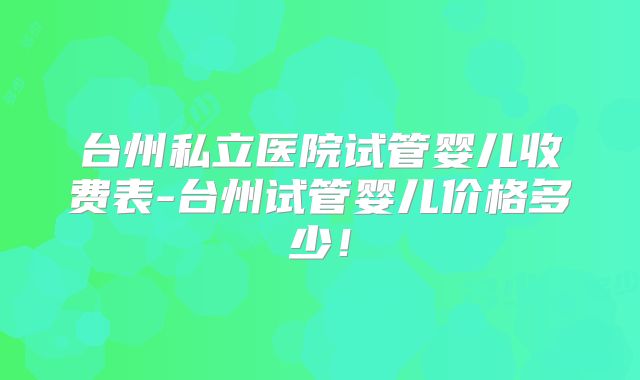 台州私立医院试管婴儿收费表-台州试管婴儿价格多少！