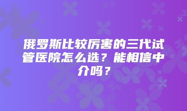 俄罗斯比较厉害的三代试管医院怎么选？能相信中介吗？