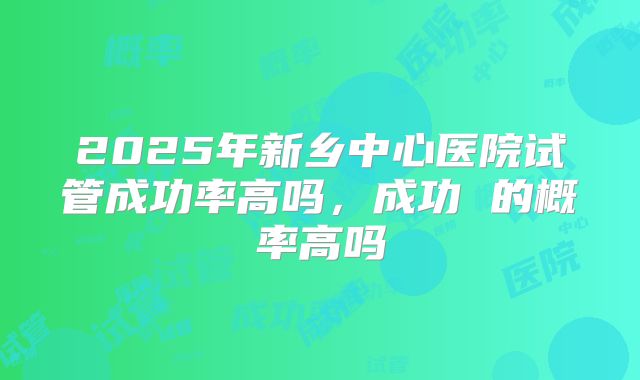2025年新乡中心医院试管成功率高吗，成功 的概率高吗