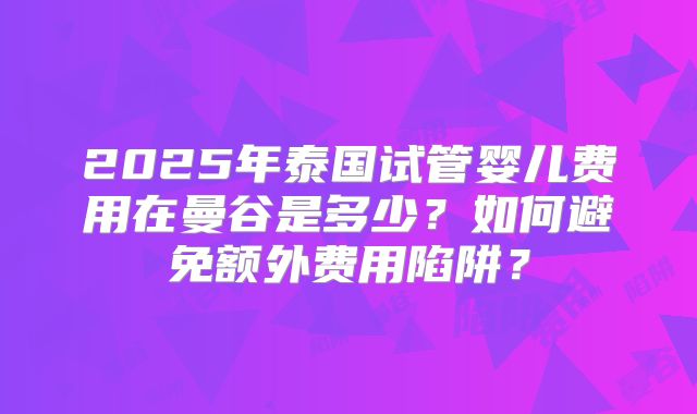 2025年泰国试管婴儿费用在曼谷是多少？如何避免额外费用陷阱？