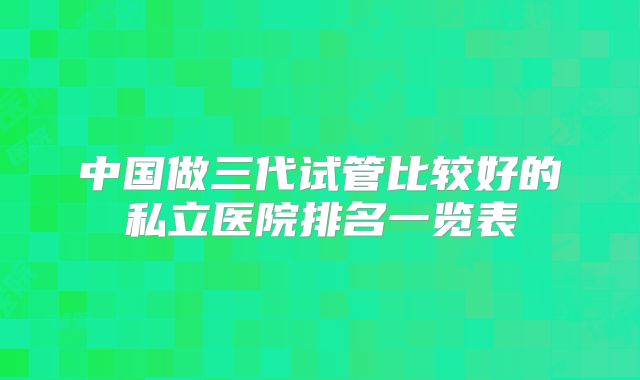 中国做三代试管比较好的私立医院排名一览表
